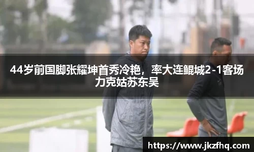 44岁前国脚张耀坤首秀冷艳，率大连鲲城2-1客场力克姑苏东吴